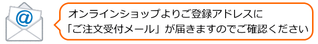 オンラインショップよりご登録アドレスに「ご注文受付メール」が届きますのでご確認ください
